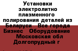 Установки электролитно-плазменного  полирования деталей из Беларуси - Все города Бизнес » Оборудование   . Московская обл.,Долгопрудный г.